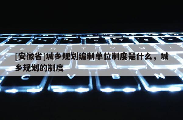[安徽省]城鄉(xiāng)規(guī)劃編制單位制度是什么，城鄉(xiāng)規(guī)劃的制度