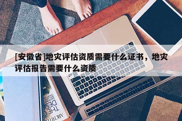 [安徽省]地災評估資質需要什么證書，地災評估報告需要什么資質