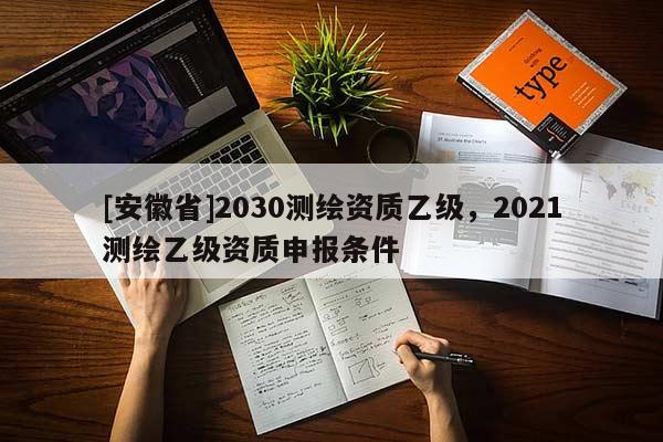 [安徽省]2030測(cè)繪資質(zhì)乙級(jí)，2021測(cè)繪乙級(jí)資質(zhì)申報(bào)條件
