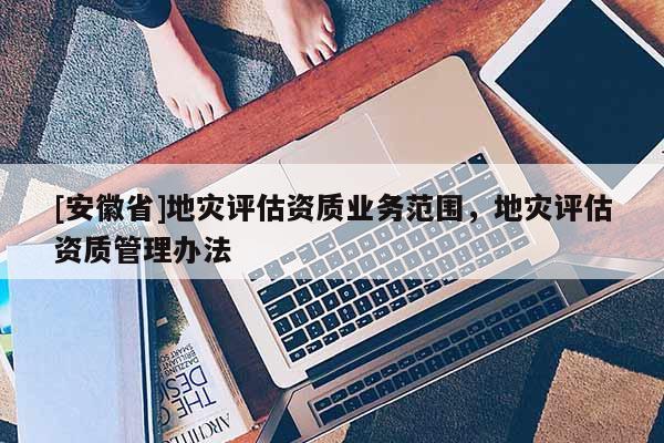 [安徽省]地災評估資質業務范圍，地災評估資質管理辦法