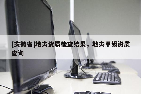 [安徽省]地災資質(zhì)檢查結(jié)果，地災甲級資質(zhì)查詢