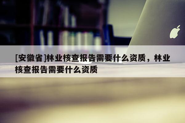 [安徽省]林業核查報告需要什么資質，林業核查報告需要什么資質