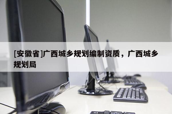 [安徽省]廣西城鄉規劃編制資質，廣西城鄉規劃局