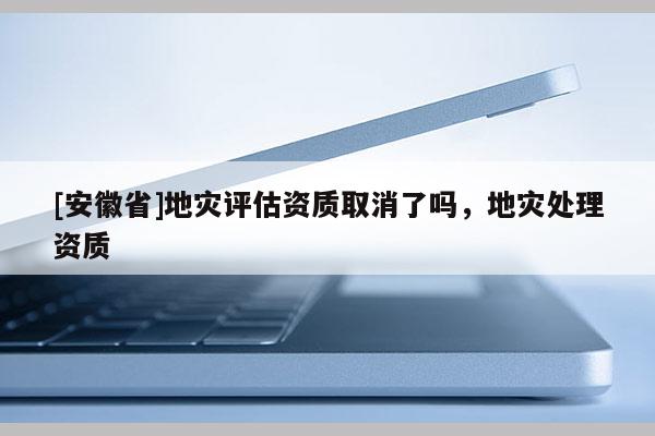 [安徽省]地災(zāi)評估資質(zhì)取消了嗎，地災(zāi)處理資質(zhì)