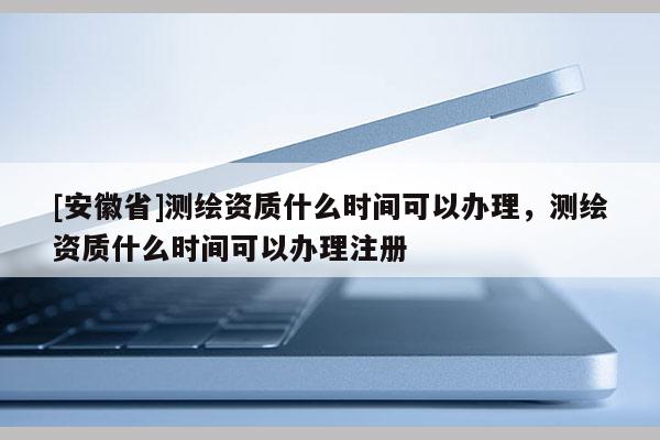 [安徽省]測繪資質什么時間可以辦理，測繪資質什么時間可以辦理注冊
