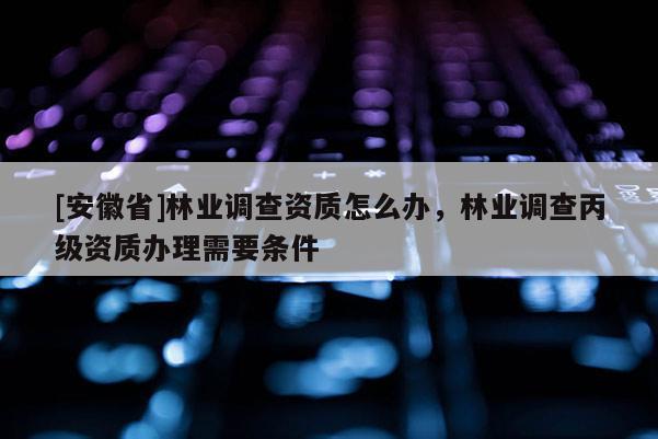 [安徽省]林業調查資質怎么辦，林業調查丙級資質辦理需要條件