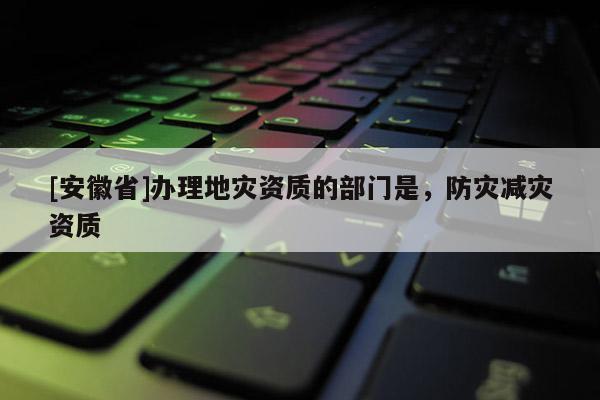 [安徽省]辦理地災資質的部門是，防災減災資質