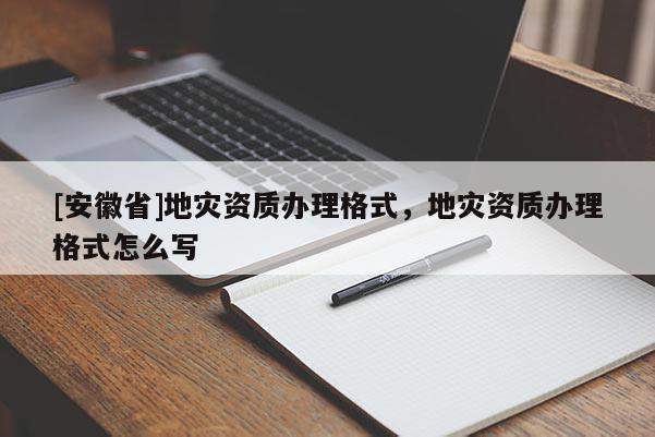 [安徽省]地災資質辦理格式，地災資質辦理格式怎么寫