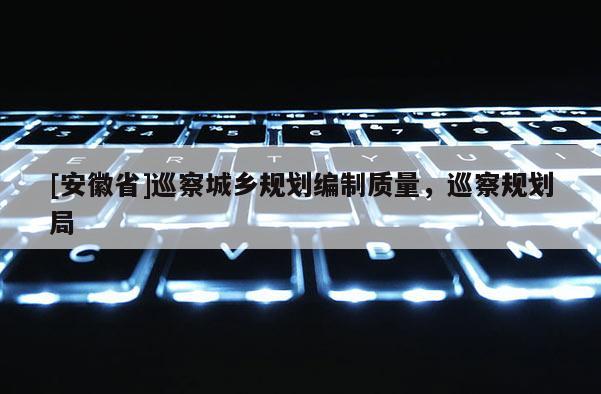 [安徽省]巡察城鄉(xiāng)規(guī)劃編制質(zhì)量，巡察規(guī)劃局