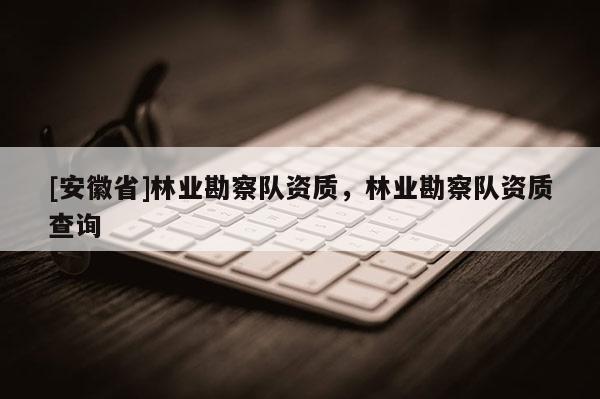 [安徽省]林業(yè)勘察隊(duì)資質(zhì)，林業(yè)勘察隊(duì)資質(zhì)查詢(xún)