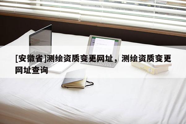 [安徽省]測繪資質變更網址，測繪資質變更網址查詢