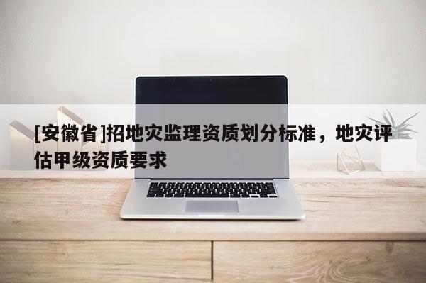 [安徽省]招地災監理資質劃分標準，地災評估甲級資質要求