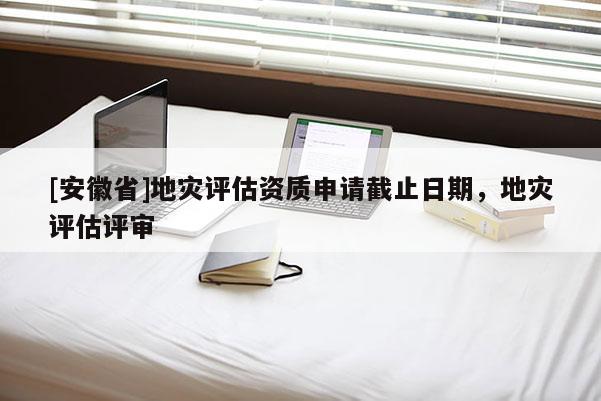 [安徽省]地災評估資質申請截止日期，地災評估評審