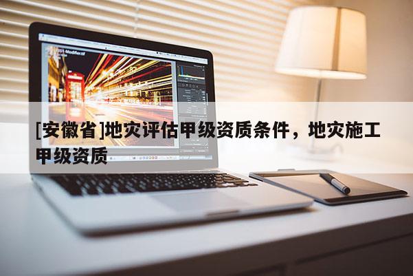 [安徽省]地災評估甲級資質條件，地災施工甲級資質