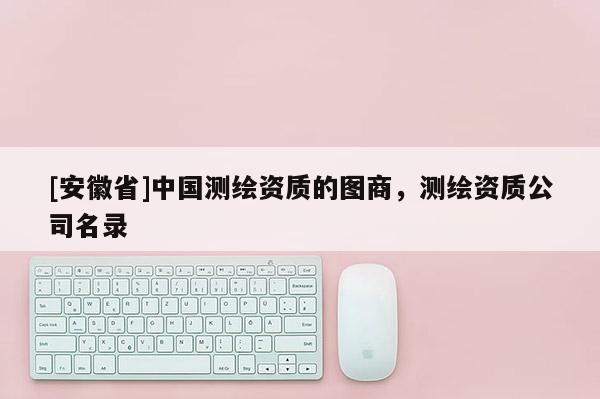 [安徽省]中國測繪資質(zhì)的圖商，測繪資質(zhì)公司名錄