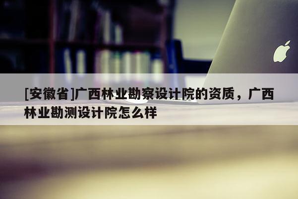 [安徽省]廣西林業勘察設計院的資質，廣西林業勘測設計院怎么樣