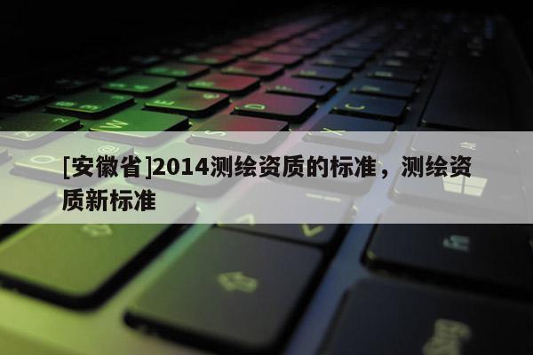 [安徽省]2014測繪資質的標準，測繪資質新標準