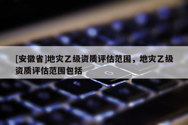 [安徽省]地災乙級資質評估范圍，地災乙級資質評估范圍包括