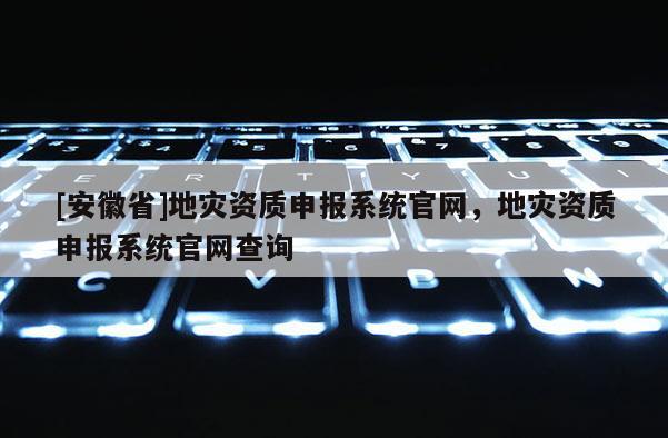 [安徽省]地災資質(zhì)申報系統(tǒng)官網(wǎng)，地災資質(zhì)申報系統(tǒng)官網(wǎng)查詢