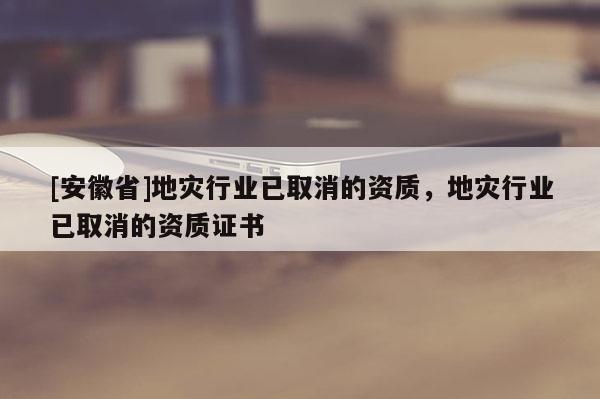 [安徽省]地災(zāi)行業(yè)已取消的資質(zhì)，地災(zāi)行業(yè)已取消的資質(zhì)證書