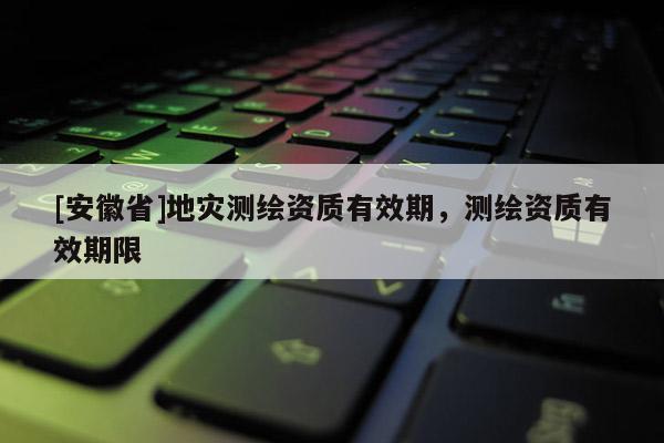 [安徽省]地災測繪資質有效期，測繪資質有效期限