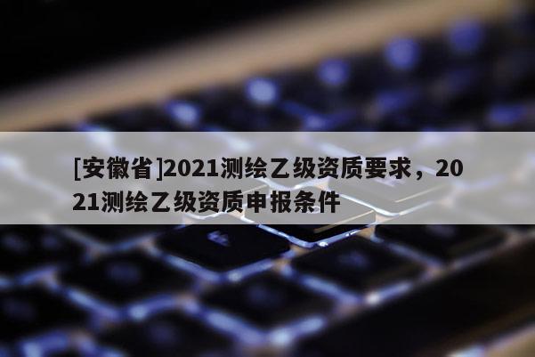 [安徽省]2021測繪乙級資質要求，2021測繪乙級資質申報條件
