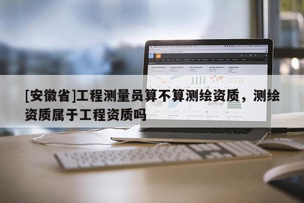 [安徽省]工程測(cè)量員算不算測(cè)繪資質(zhì)，測(cè)繪資質(zhì)屬于工程資質(zhì)嗎