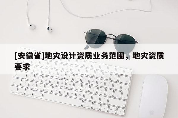 [安徽省]地災(zāi)設(shè)計(jì)資質(zhì)業(yè)務(wù)范圍，地災(zāi)資質(zhì)要求