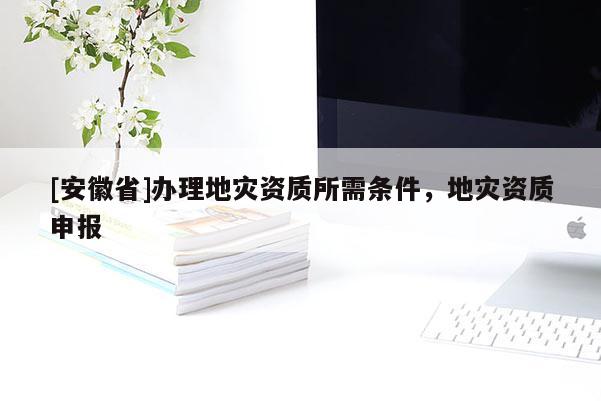 [安徽省]辦理地災資質所需條件，地災資質申報