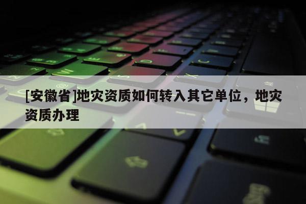 [安徽省]地災(zāi)資質(zhì)如何轉(zhuǎn)入其它單位，地災(zāi)資質(zhì)辦理