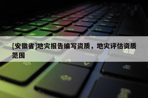 [安徽省]地災報告編寫資質，地災評估資質范圍