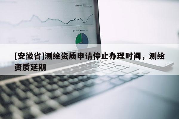 [安徽省]測繪資質(zhì)申請停止辦理時間，測繪資質(zhì)延期