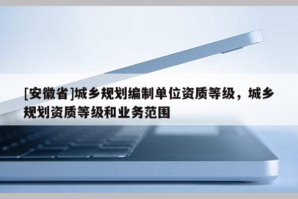 [安徽省]城鄉規劃編制單位資質等級，城鄉規劃資質等級和業務范圍