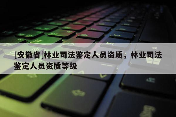 [安徽省]林業司法鑒定人員資質，林業司法鑒定人員資質等級