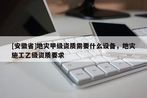 [安徽省]地災甲級資質需要什么設備，地災施工乙級資質要求
