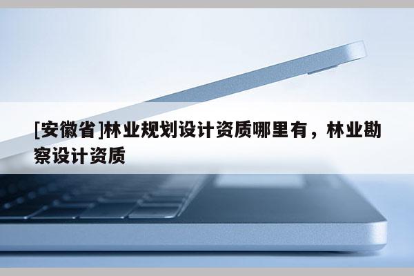 [安徽省]林業規劃設計資質哪里有，林業勘察設計資質