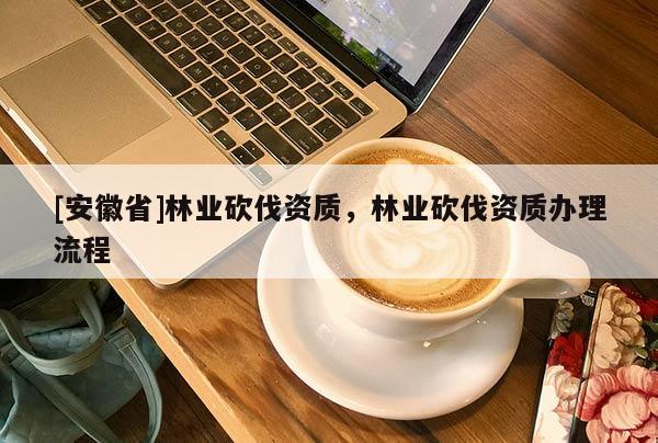 [安徽省]林業(yè)砍伐資質(zhì)，林業(yè)砍伐資質(zhì)辦理流程