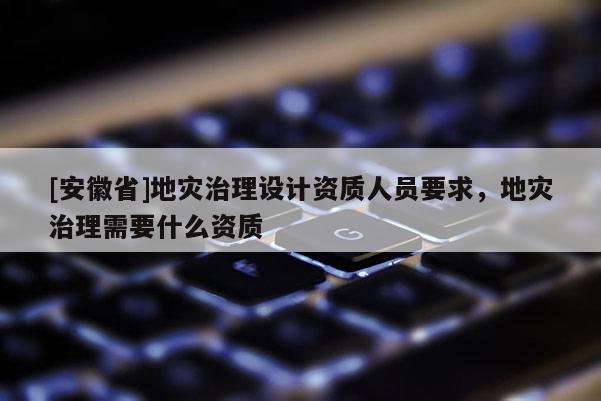 [安徽省]地災治理設計資質人員要求，地災治理需要什么資質