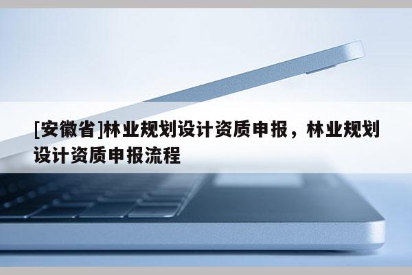 [安徽省]林業(yè)規(guī)劃設計資質申報，林業(yè)規(guī)劃設計資質申報流程