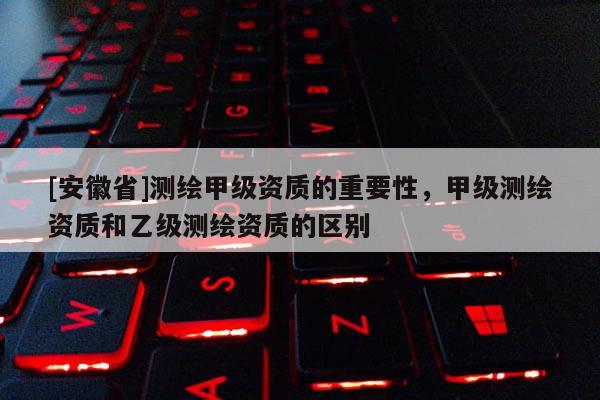 [安徽省]測繪甲級資質的重要性，甲級測繪資質和乙級測繪資質的區別