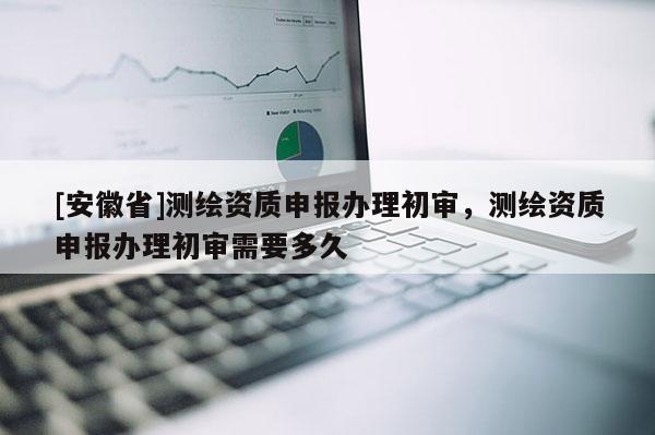 [安徽省]測(cè)繪資質(zhì)申報(bào)辦理初審，測(cè)繪資質(zhì)申報(bào)辦理初審需要多久