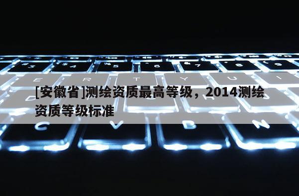 [安徽省]測繪資質(zhì)最高等級，2014測繪資質(zhì)等級標(biāo)準(zhǔn)