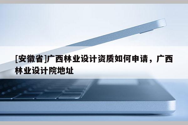 [安徽省]廣西林業設計資質如何申請，廣西林業設計院地址