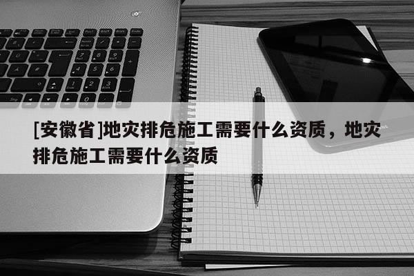 [安徽省]地災排危施工需要什么資質，地災排危施工需要什么資質