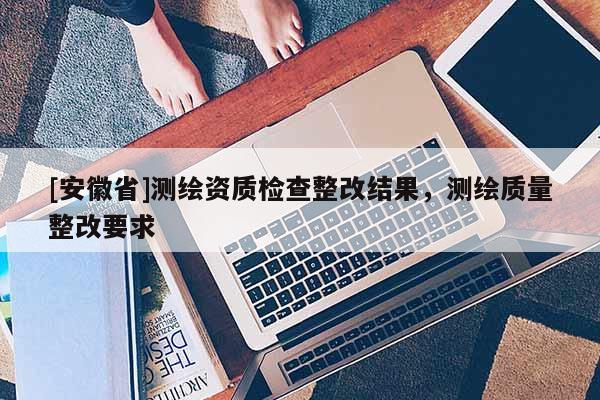 [安徽省]測繪資質檢查整改結果，測繪質量整改要求