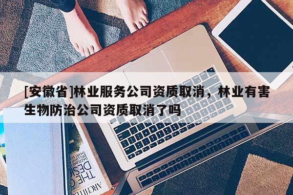 [安徽省]林業(yè)服務(wù)公司資質(zhì)取消，林業(yè)有害生物防治公司資質(zhì)取消了嗎