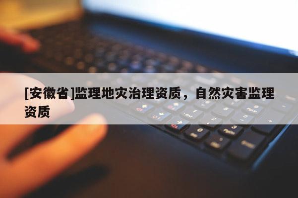 [安徽省]監(jiān)理地災(zāi)治理資質(zhì)，自然災(zāi)害監(jiān)理資質(zhì)