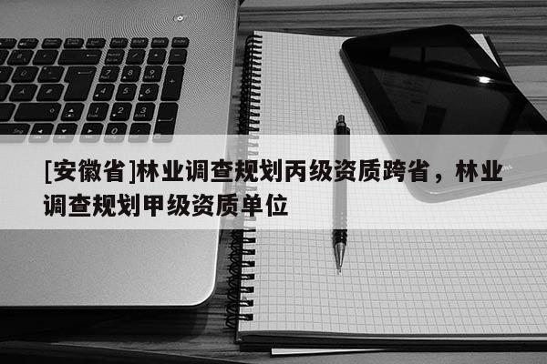 [安徽省]林業調查規劃丙級資質跨省，林業調查規劃甲級資質單位