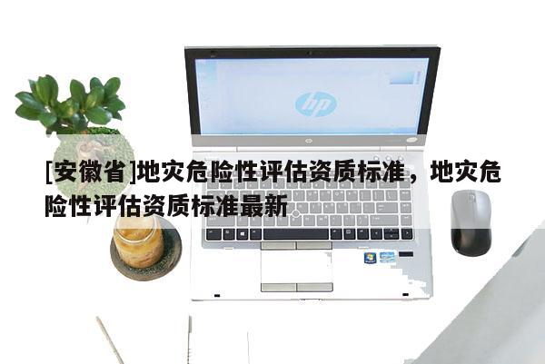 [安徽省]地災(zāi)危險(xiǎn)性評估資質(zhì)標(biāo)準(zhǔn)，地災(zāi)危險(xiǎn)性評估資質(zhì)標(biāo)準(zhǔn)最新