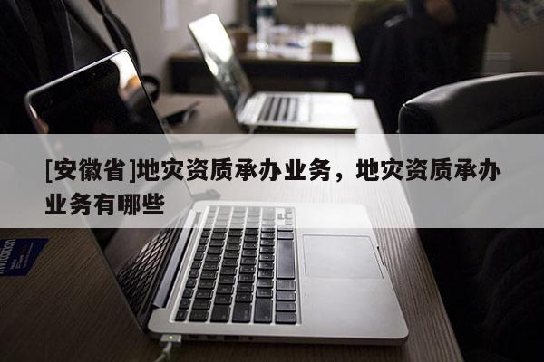 [安徽省]地災(zāi)資質(zhì)承辦業(yè)務(wù)，地災(zāi)資質(zhì)承辦業(yè)務(wù)有哪些